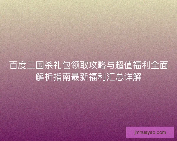 百度三国杀礼包领取攻略与超值福利全面解析指南最新福利汇总详解