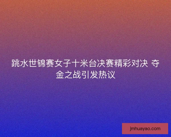 跳水世锦赛女子十米台决赛精彩对决 夺金之战引发热议