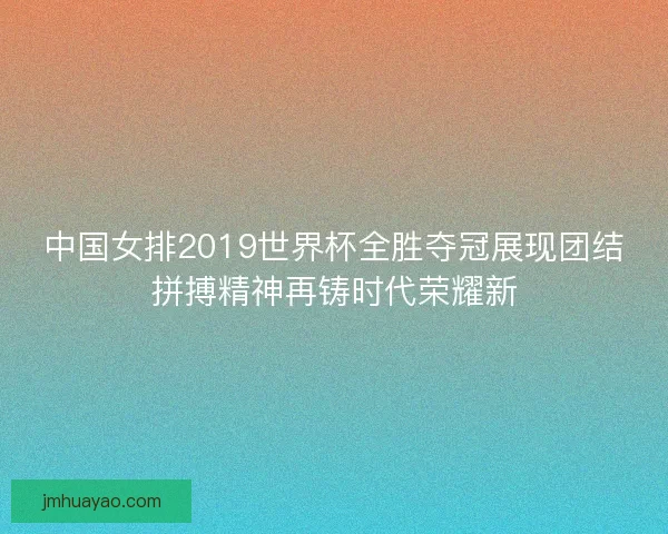 中国女排2019世界杯全胜夺冠展现团结拼搏精神再铸时代荣耀新