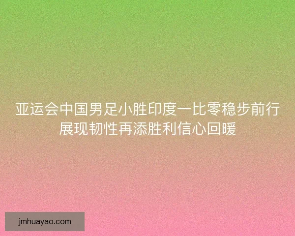 亚运会中国男足小胜印度一比零稳步前行展现韧性再添胜利信心回暖