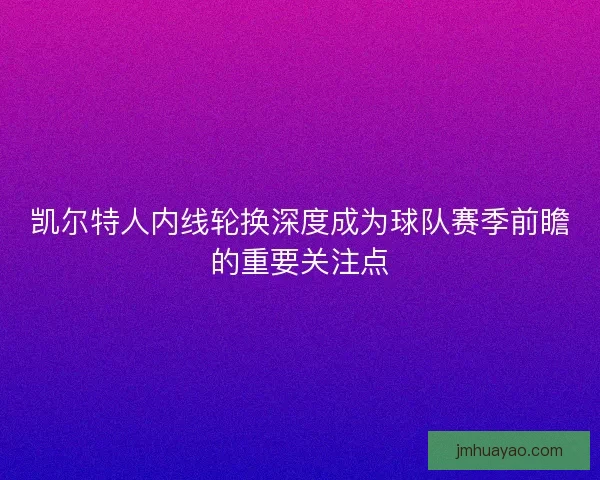 凯尔特人内线轮换深度成为球队赛季前瞻的重要关注点