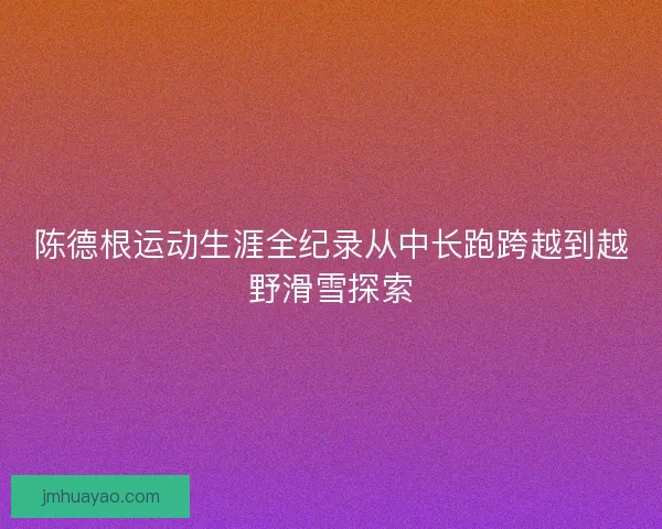 陈德根运动生涯全纪录从中长跑跨越到越野滑雪探索