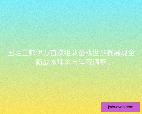 国足主帅伊万首次组队备战世预赛展现全新战术理念与阵容调整