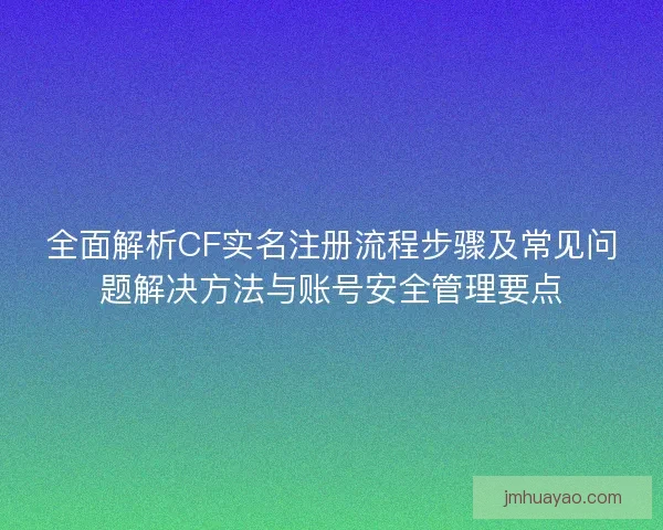 全面解析CF实名注册流程步骤及常见问题解决方法与账号安全管理要点